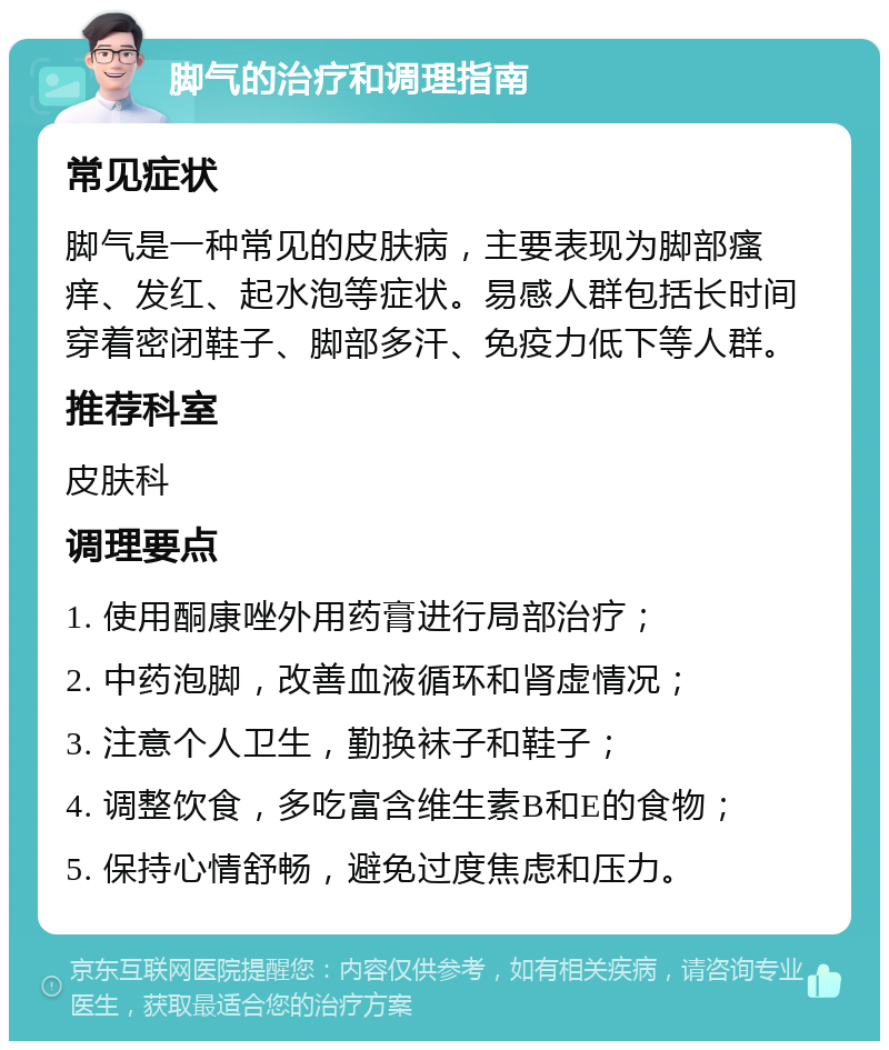 脚气的治疗和调理指南 常见症状 脚气是一种常见的皮肤病，主要表现为脚部瘙痒、发红、起水泡等症状。易感人群包括长时间穿着密闭鞋子、脚部多汗、免疫力低下等人群。 推荐科室 皮肤科 调理要点 1. 使用酮康唑外用药膏进行局部治疗； 2. 中药泡脚，改善血液循环和肾虚情况； 3. 注意个人卫生，勤换袜子和鞋子； 4. 调整饮食，多吃富含维生素B和E的食物； 5. 保持心情舒畅，避免过度焦虑和压力。