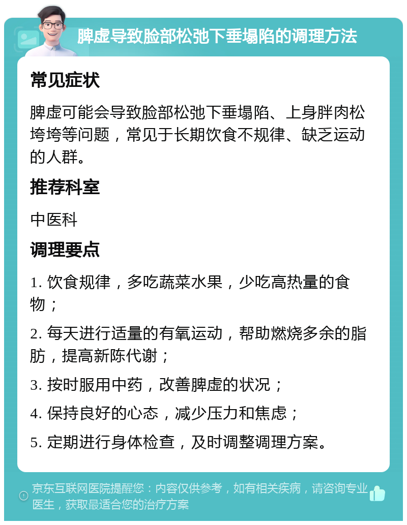 脾虚导致脸部松弛下垂塌陷的调理方法 常见症状 脾虚可能会导致脸部松弛下垂塌陷、上身胖肉松垮垮等问题，常见于长期饮食不规律、缺乏运动的人群。 推荐科室 中医科 调理要点 1. 饮食规律，多吃蔬菜水果，少吃高热量的食物； 2. 每天进行适量的有氧运动，帮助燃烧多余的脂肪，提高新陈代谢； 3. 按时服用中药，改善脾虚的状况； 4. 保持良好的心态，减少压力和焦虑； 5. 定期进行身体检查，及时调整调理方案。