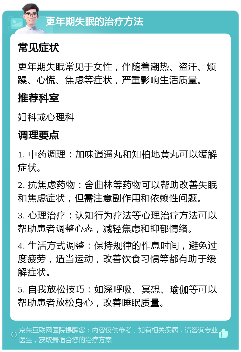 更年期失眠的治疗方法 常见症状 更年期失眠常见于女性，伴随着潮热、盗汗、烦躁、心慌、焦虑等症状，严重影响生活质量。 推荐科室 妇科或心理科 调理要点 1. 中药调理：加味逍遥丸和知柏地黄丸可以缓解症状。 2. 抗焦虑药物：舍曲林等药物可以帮助改善失眠和焦虑症状，但需注意副作用和依赖性问题。 3. 心理治疗：认知行为疗法等心理治疗方法可以帮助患者调整心态，减轻焦虑和抑郁情绪。 4. 生活方式调整：保持规律的作息时间，避免过度疲劳，适当运动，改善饮食习惯等都有助于缓解症状。 5. 自我放松技巧：如深呼吸、冥想、瑜伽等可以帮助患者放松身心，改善睡眠质量。