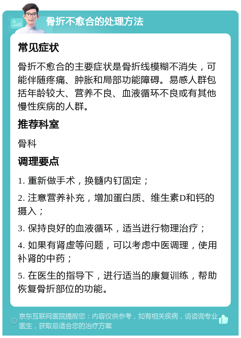 骨折不愈合的处理方法 常见症状 骨折不愈合的主要症状是骨折线模糊不消失，可能伴随疼痛、肿胀和局部功能障碍。易感人群包括年龄较大、营养不良、血液循环不良或有其他慢性疾病的人群。 推荐科室 骨科 调理要点 1. 重新做手术，换髓内钉固定； 2. 注意营养补充，增加蛋白质、维生素D和钙的摄入； 3. 保持良好的血液循环，适当进行物理治疗； 4. 如果有肾虚等问题，可以考虑中医调理，使用补肾的中药； 5. 在医生的指导下，进行适当的康复训练，帮助恢复骨折部位的功能。