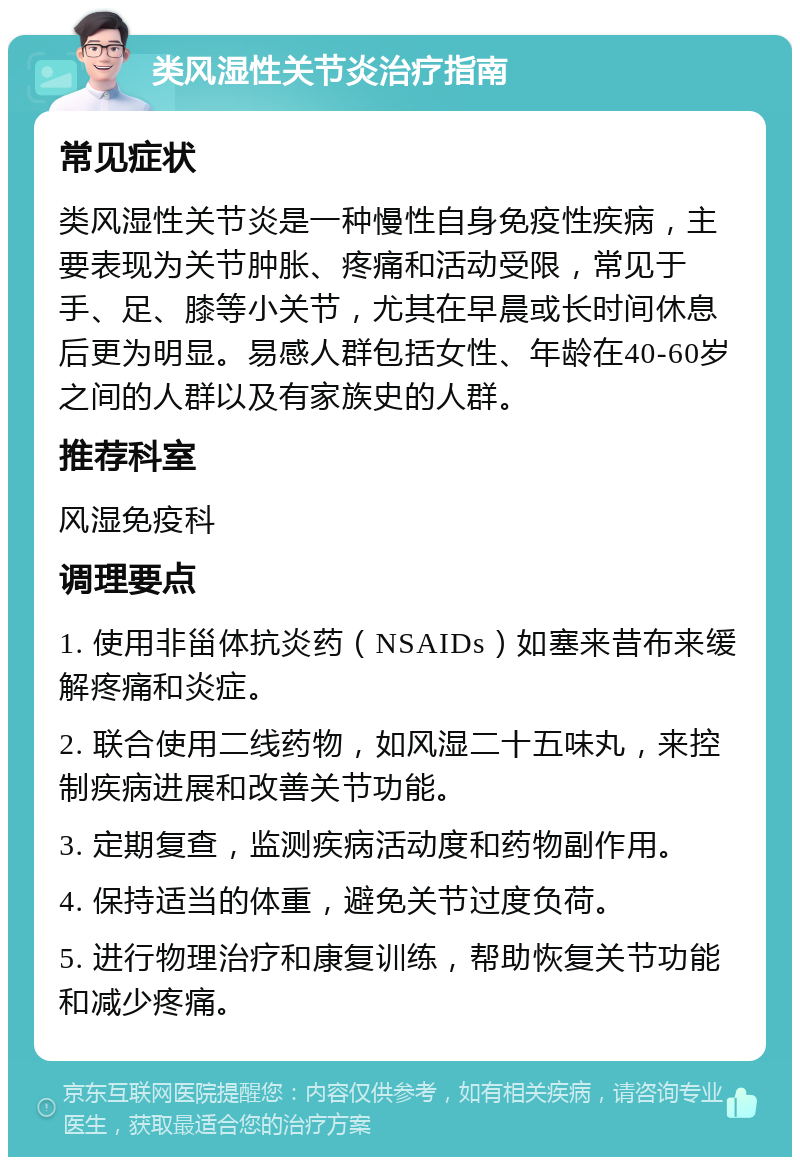 类风湿性关节炎治疗指南 常见症状 类风湿性关节炎是一种慢性自身免疫性疾病，主要表现为关节肿胀、疼痛和活动受限，常见于手、足、膝等小关节，尤其在早晨或长时间休息后更为明显。易感人群包括女性、年龄在40-60岁之间的人群以及有家族史的人群。 推荐科室 风湿免疫科 调理要点 1. 使用非甾体抗炎药（NSAIDs）如塞来昔布来缓解疼痛和炎症。 2. 联合使用二线药物，如风湿二十五味丸，来控制疾病进展和改善关节功能。 3. 定期复查，监测疾病活动度和药物副作用。 4. 保持适当的体重，避免关节过度负荷。 5. 进行物理治疗和康复训练，帮助恢复关节功能和减少疼痛。