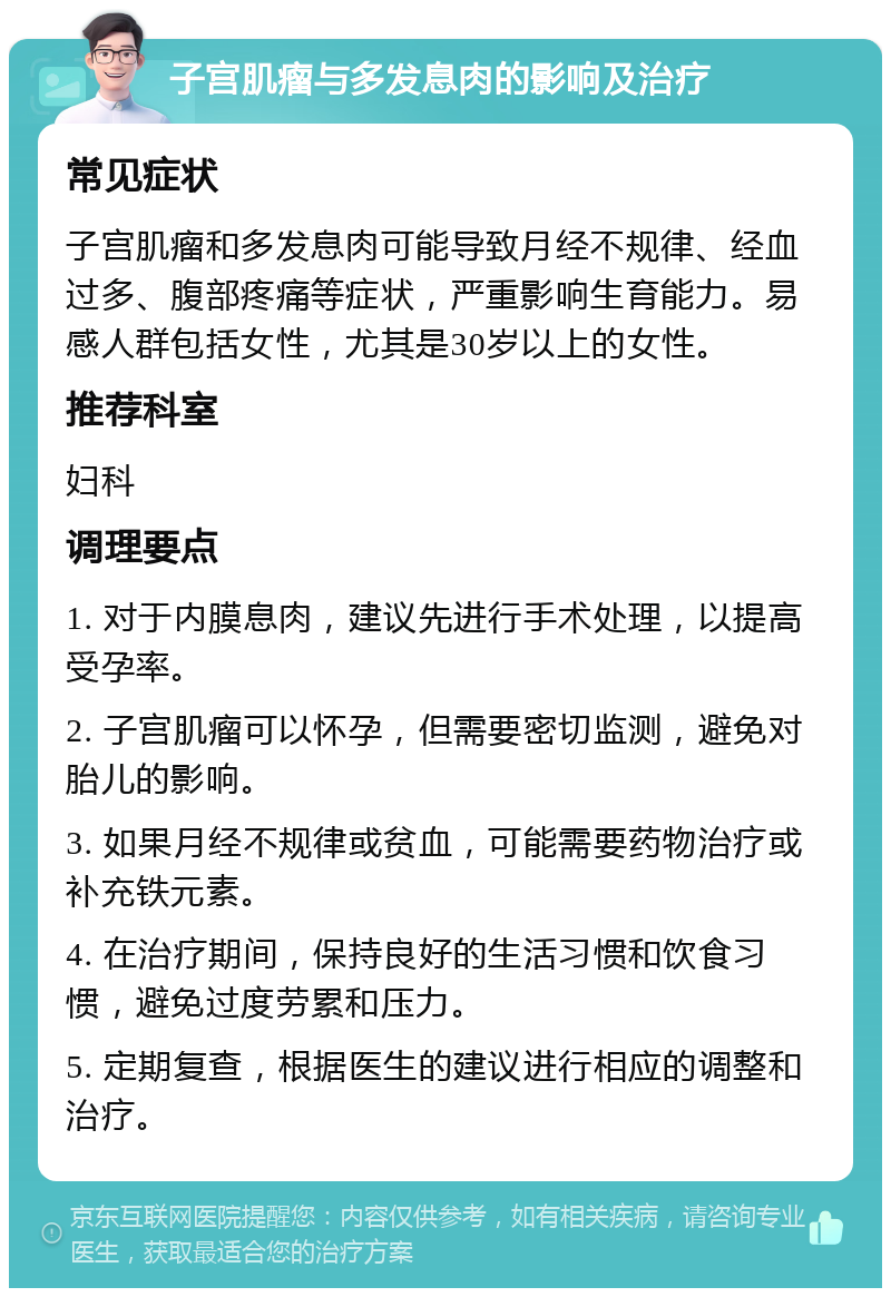 子宫肌瘤与多发息肉的影响及治疗 常见症状 子宫肌瘤和多发息肉可能导致月经不规律、经血过多、腹部疼痛等症状，严重影响生育能力。易感人群包括女性，尤其是30岁以上的女性。 推荐科室 妇科 调理要点 1. 对于内膜息肉，建议先进行手术处理，以提高受孕率。 2. 子宫肌瘤可以怀孕，但需要密切监测，避免对胎儿的影响。 3. 如果月经不规律或贫血，可能需要药物治疗或补充铁元素。 4. 在治疗期间，保持良好的生活习惯和饮食习惯，避免过度劳累和压力。 5. 定期复查，根据医生的建议进行相应的调整和治疗。