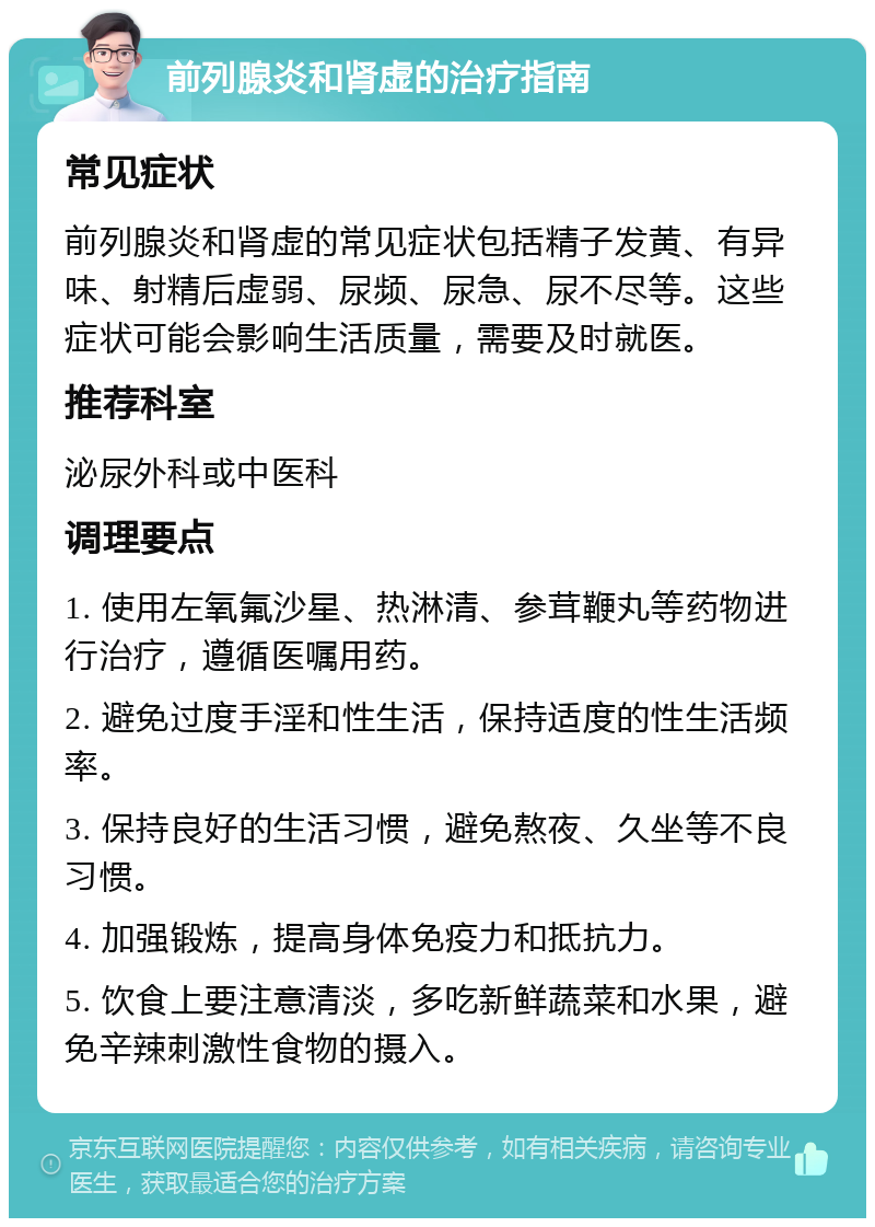 前列腺炎和肾虚的治疗指南 常见症状 前列腺炎和肾虚的常见症状包括精子发黄、有异味、射精后虚弱、尿频、尿急、尿不尽等。这些症状可能会影响生活质量，需要及时就医。 推荐科室 泌尿外科或中医科 调理要点 1. 使用左氧氟沙星、热淋清、参茸鞭丸等药物进行治疗，遵循医嘱用药。 2. 避免过度手淫和性生活，保持适度的性生活频率。 3. 保持良好的生活习惯，避免熬夜、久坐等不良习惯。 4. 加强锻炼，提高身体免疫力和抵抗力。 5. 饮食上要注意清淡，多吃新鲜蔬菜和水果，避免辛辣刺激性食物的摄入。