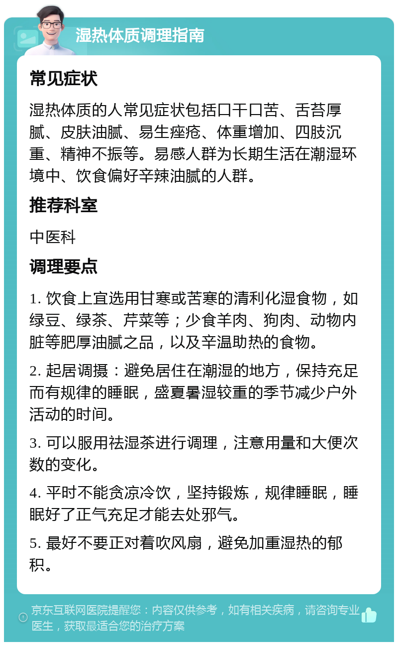 湿热体质调理指南 常见症状 湿热体质的人常见症状包括口干口苦、舌苔厚腻、皮肤油腻、易生痤疮、体重增加、四肢沉重、精神不振等。易感人群为长期生活在潮湿环境中、饮食偏好辛辣油腻的人群。 推荐科室 中医科 调理要点 1. 饮食上宜选用甘寒或苦寒的清利化湿食物，如绿豆、绿茶、芹菜等；少食羊肉、狗肉、动物内脏等肥厚油腻之品，以及辛温助热的食物。 2. 起居调摄：避免居住在潮湿的地方，保持充足而有规律的睡眠，盛夏暑湿较重的季节减少户外活动的时间。 3. 可以服用祛湿茶进行调理，注意用量和大便次数的变化。 4. 平时不能贪凉冷饮，坚持锻炼，规律睡眠，睡眠好了正气充足才能去处邪气。 5. 最好不要正对着吹风扇，避免加重湿热的郁积。