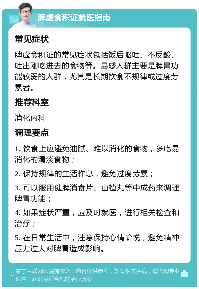 脾虚食积证就医指南 常见症状 脾虚食积证的常见症状包括饭后呕吐、不反酸、吐出刚吃进去的食物等。易感人群主要是脾胃功能较弱的人群，尤其是长期饮食不规律或过度劳累者。 推荐科室 消化内科 调理要点 1. 饮食上应避免油腻、难以消化的食物，多吃易消化的清淡食物； 2. 保持规律的生活作息，避免过度劳累； 3. 可以服用健脾消食片、山楂丸等中成药来调理脾胃功能； 4. 如果症状严重，应及时就医，进行相关检查和治疗； 5. 在日常生活中，注意保持心情愉悦，避免精神压力过大对脾胃造成影响。