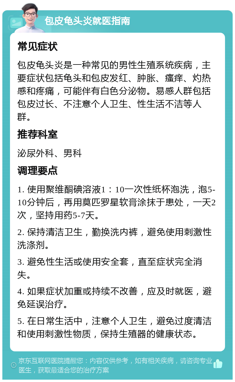 包皮龟头炎就医指南 常见症状 包皮龟头炎是一种常见的男性生殖系统疾病，主要症状包括龟头和包皮发红、肿胀、瘙痒、灼热感和疼痛，可能伴有白色分泌物。易感人群包括包皮过长、不注意个人卫生、性生活不洁等人群。 推荐科室 泌尿外科、男科 调理要点 1. 使用聚维酮碘溶液1：10一次性纸杯泡洗，泡5-10分钟后，再用莫匹罗星软膏涂抹于患处，一天2次，坚持用药5-7天。 2. 保持清洁卫生，勤换洗内裤，避免使用刺激性洗涤剂。 3. 避免性生活或使用安全套，直至症状完全消失。 4. 如果症状加重或持续不改善，应及时就医，避免延误治疗。 5. 在日常生活中，注意个人卫生，避免过度清洁和使用刺激性物质，保持生殖器的健康状态。