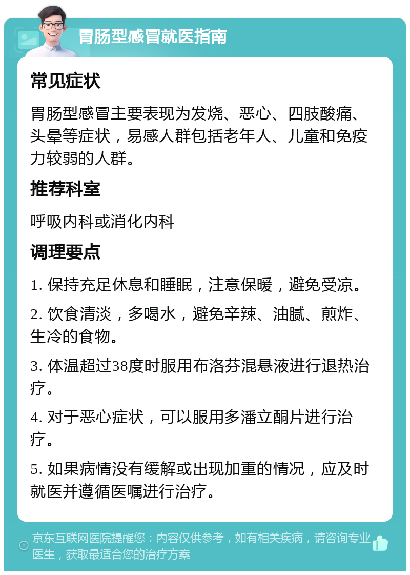 胃肠型感冒就医指南 常见症状 胃肠型感冒主要表现为发烧、恶心、四肢酸痛、头晕等症状，易感人群包括老年人、儿童和免疫力较弱的人群。 推荐科室 呼吸内科或消化内科 调理要点 1. 保持充足休息和睡眠，注意保暖，避免受凉。 2. 饮食清淡，多喝水，避免辛辣、油腻、煎炸、生冷的食物。 3. 体温超过38度时服用布洛芬混悬液进行退热治疗。 4. 对于恶心症状，可以服用多潘立酮片进行治疗。 5. 如果病情没有缓解或出现加重的情况，应及时就医并遵循医嘱进行治疗。