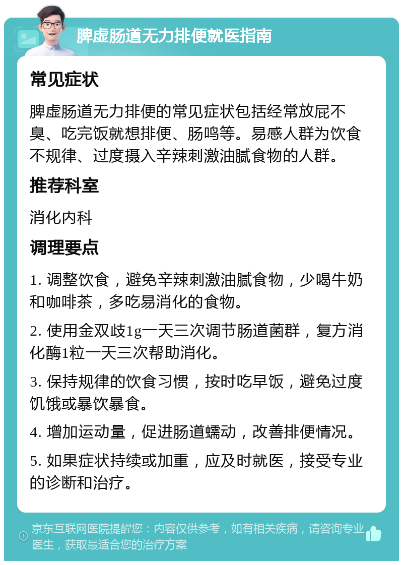 脾虚肠道无力排便就医指南 常见症状 脾虚肠道无力排便的常见症状包括经常放屁不臭、吃完饭就想排便、肠鸣等。易感人群为饮食不规律、过度摄入辛辣刺激油腻食物的人群。 推荐科室 消化内科 调理要点 1. 调整饮食，避免辛辣刺激油腻食物，少喝牛奶和咖啡茶，多吃易消化的食物。 2. 使用金双歧1g一天三次调节肠道菌群，复方消化酶1粒一天三次帮助消化。 3. 保持规律的饮食习惯，按时吃早饭，避免过度饥饿或暴饮暴食。 4. 增加运动量，促进肠道蠕动，改善排便情况。 5. 如果症状持续或加重，应及时就医，接受专业的诊断和治疗。