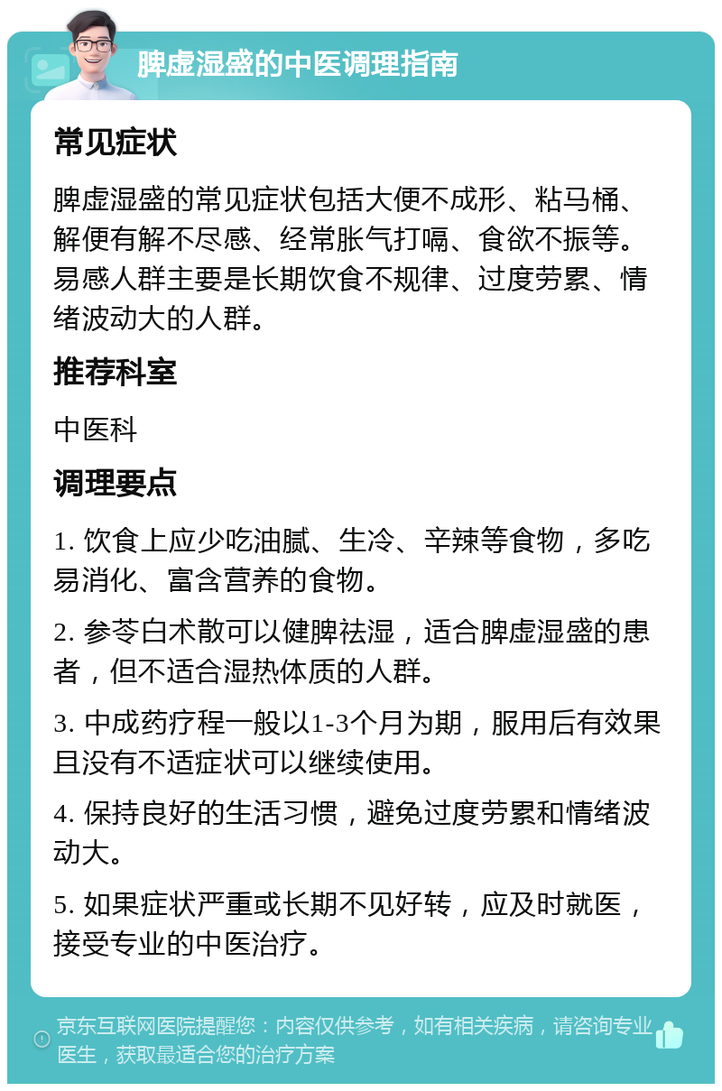 脾虚湿盛的中医调理指南 常见症状 脾虚湿盛的常见症状包括大便不成形、粘马桶、解便有解不尽感、经常胀气打嗝、食欲不振等。易感人群主要是长期饮食不规律、过度劳累、情绪波动大的人群。 推荐科室 中医科 调理要点 1. 饮食上应少吃油腻、生冷、辛辣等食物，多吃易消化、富含营养的食物。 2. 参苓白术散可以健脾祛湿，适合脾虚湿盛的患者，但不适合湿热体质的人群。 3. 中成药疗程一般以1-3个月为期，服用后有效果且没有不适症状可以继续使用。 4. 保持良好的生活习惯，避免过度劳累和情绪波动大。 5. 如果症状严重或长期不见好转，应及时就医，接受专业的中医治疗。