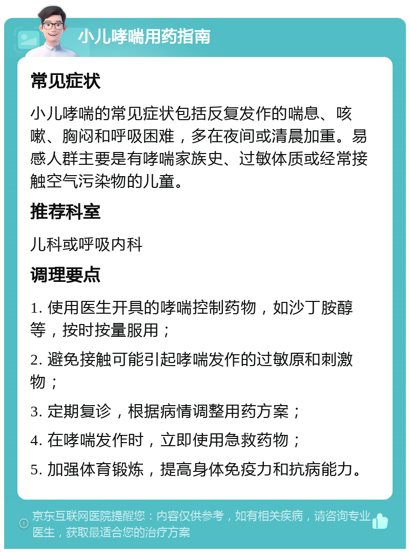 小儿哮喘用药指南 常见症状 小儿哮喘的常见症状包括反复发作的喘息、咳嗽、胸闷和呼吸困难，多在夜间或清晨加重。易感人群主要是有哮喘家族史、过敏体质或经常接触空气污染物的儿童。 推荐科室 儿科或呼吸内科 调理要点 1. 使用医生开具的哮喘控制药物，如沙丁胺醇等，按时按量服用； 2. 避免接触可能引起哮喘发作的过敏原和刺激物； 3. 定期复诊，根据病情调整用药方案； 4. 在哮喘发作时，立即使用急救药物； 5. 加强体育锻炼，提高身体免疫力和抗病能力。