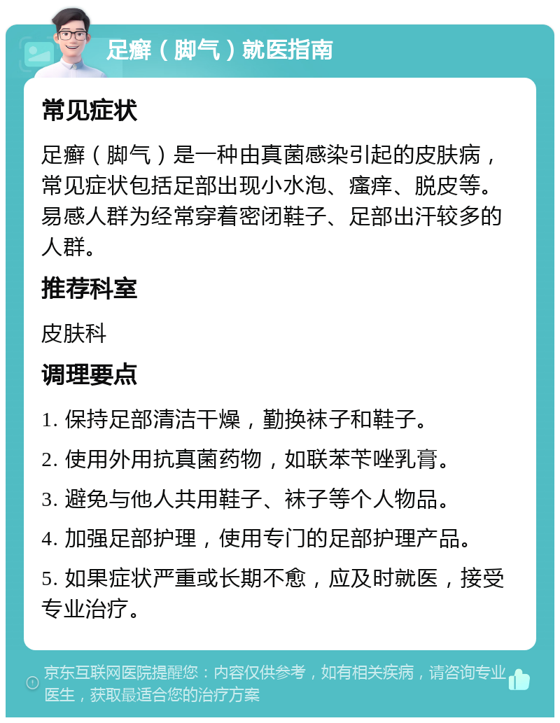 足癣（脚气）就医指南 常见症状 足癣（脚气）是一种由真菌感染引起的皮肤病，常见症状包括足部出现小水泡、瘙痒、脱皮等。易感人群为经常穿着密闭鞋子、足部出汗较多的人群。 推荐科室 皮肤科 调理要点 1. 保持足部清洁干燥，勤换袜子和鞋子。 2. 使用外用抗真菌药物，如联苯苄唑乳膏。 3. 避免与他人共用鞋子、袜子等个人物品。 4. 加强足部护理，使用专门的足部护理产品。 5. 如果症状严重或长期不愈，应及时就医，接受专业治疗。