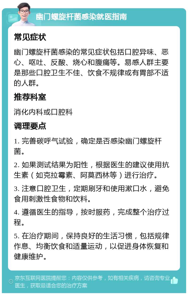 幽门螺旋杆菌感染就医指南 常见症状 幽门螺旋杆菌感染的常见症状包括口腔异味、恶心、呕吐、反酸、烧心和腹痛等。易感人群主要是那些口腔卫生不佳、饮食不规律或有胃部不适的人群。 推荐科室 消化内科或口腔科 调理要点 1. 完善碳呼气试验，确定是否感染幽门螺旋杆菌。 2. 如果测试结果为阳性，根据医生的建议使用抗生素（如克拉霉素、阿莫西林等）进行治疗。 3. 注意口腔卫生，定期刷牙和使用漱口水，避免食用刺激性食物和饮料。 4. 遵循医生的指导，按时服药，完成整个治疗过程。 5. 在治疗期间，保持良好的生活习惯，包括规律作息、均衡饮食和适量运动，以促进身体恢复和健康维护。