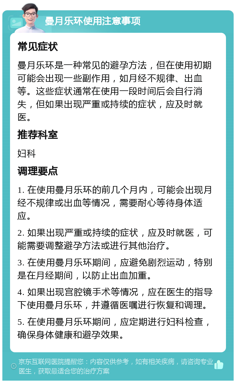 曼月乐环使用注意事项 常见症状 曼月乐环是一种常见的避孕方法，但在使用初期可能会出现一些副作用，如月经不规律、出血等。这些症状通常在使用一段时间后会自行消失，但如果出现严重或持续的症状，应及时就医。 推荐科室 妇科 调理要点 1. 在使用曼月乐环的前几个月内，可能会出现月经不规律或出血等情况，需要耐心等待身体适应。 2. 如果出现严重或持续的症状，应及时就医，可能需要调整避孕方法或进行其他治疗。 3. 在使用曼月乐环期间，应避免剧烈运动，特别是在月经期间，以防止出血加重。 4. 如果出现宫腔镜手术等情况，应在医生的指导下使用曼月乐环，并遵循医嘱进行恢复和调理。 5. 在使用曼月乐环期间，应定期进行妇科检查，确保身体健康和避孕效果。