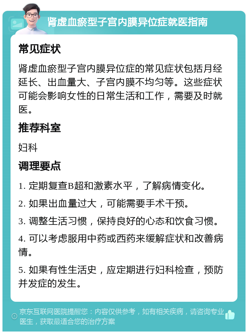 肾虚血瘀型子宫内膜异位症就医指南 常见症状 肾虚血瘀型子宫内膜异位症的常见症状包括月经延长、出血量大、子宫内膜不均匀等。这些症状可能会影响女性的日常生活和工作，需要及时就医。 推荐科室 妇科 调理要点 1. 定期复查B超和激素水平，了解病情变化。 2. 如果出血量过大，可能需要手术干预。 3. 调整生活习惯，保持良好的心态和饮食习惯。 4. 可以考虑服用中药或西药来缓解症状和改善病情。 5. 如果有性生活史，应定期进行妇科检查，预防并发症的发生。