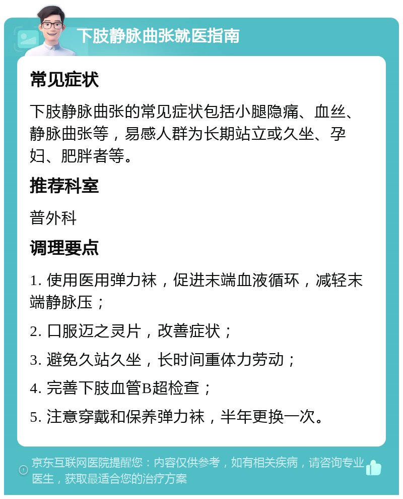 下肢静脉曲张就医指南 常见症状 下肢静脉曲张的常见症状包括小腿隐痛、血丝、静脉曲张等，易感人群为长期站立或久坐、孕妇、肥胖者等。 推荐科室 普外科 调理要点 1. 使用医用弹力袜，促进末端血液循环，减轻末端静脉压； 2. 口服迈之灵片，改善症状； 3. 避免久站久坐，长时间重体力劳动； 4. 完善下肢血管B超检查； 5. 注意穿戴和保养弹力袜，半年更换一次。