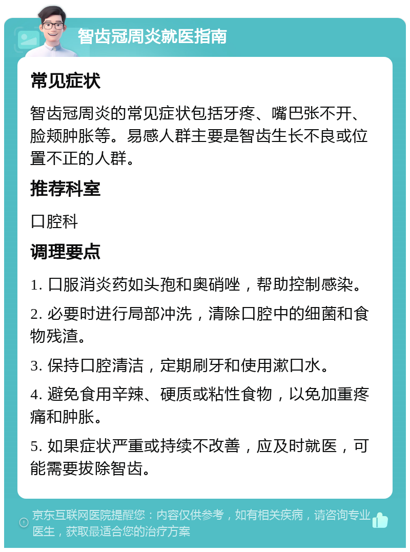 智齿冠周炎就医指南 常见症状 智齿冠周炎的常见症状包括牙疼、嘴巴张不开、脸颊肿胀等。易感人群主要是智齿生长不良或位置不正的人群。 推荐科室 口腔科 调理要点 1. 口服消炎药如头孢和奥硝唑，帮助控制感染。 2. 必要时进行局部冲洗，清除口腔中的细菌和食物残渣。 3. 保持口腔清洁，定期刷牙和使用漱口水。 4. 避免食用辛辣、硬质或粘性食物，以免加重疼痛和肿胀。 5. 如果症状严重或持续不改善，应及时就医，可能需要拔除智齿。