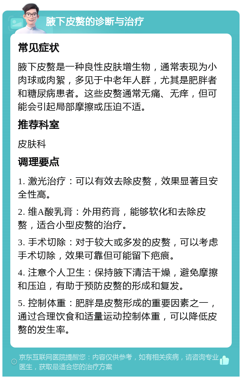 腋下皮赘的诊断与治疗 常见症状 腋下皮赘是一种良性皮肤增生物，通常表现为小肉球或肉絮，多见于中老年人群，尤其是肥胖者和糖尿病患者。这些皮赘通常无痛、无痒，但可能会引起局部摩擦或压迫不适。 推荐科室 皮肤科 调理要点 1. 激光治疗：可以有效去除皮赘，效果显著且安全性高。 2. 维A酸乳膏：外用药膏，能够软化和去除皮赘，适合小型皮赘的治疗。 3. 手术切除：对于较大或多发的皮赘，可以考虑手术切除，效果可靠但可能留下疤痕。 4. 注意个人卫生：保持腋下清洁干燥，避免摩擦和压迫，有助于预防皮赘的形成和复发。 5. 控制体重：肥胖是皮赘形成的重要因素之一，通过合理饮食和适量运动控制体重，可以降低皮赘的发生率。