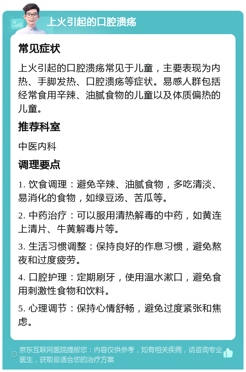 上火引起的口腔溃疡 常见症状 上火引起的口腔溃疡常见于儿童，主要表现为内热、手脚发热、口腔溃疡等症状。易感人群包括经常食用辛辣、油腻食物的儿童以及体质偏热的儿童。 推荐科室 中医内科 调理要点 1. 饮食调理：避免辛辣、油腻食物，多吃清淡、易消化的食物，如绿豆汤、苦瓜等。 2. 中药治疗：可以服用清热解毒的中药，如黄连上清片、牛黄解毒片等。 3. 生活习惯调整：保持良好的作息习惯，避免熬夜和过度疲劳。 4. 口腔护理：定期刷牙，使用温水漱口，避免食用刺激性食物和饮料。 5. 心理调节：保持心情舒畅，避免过度紧张和焦虑。