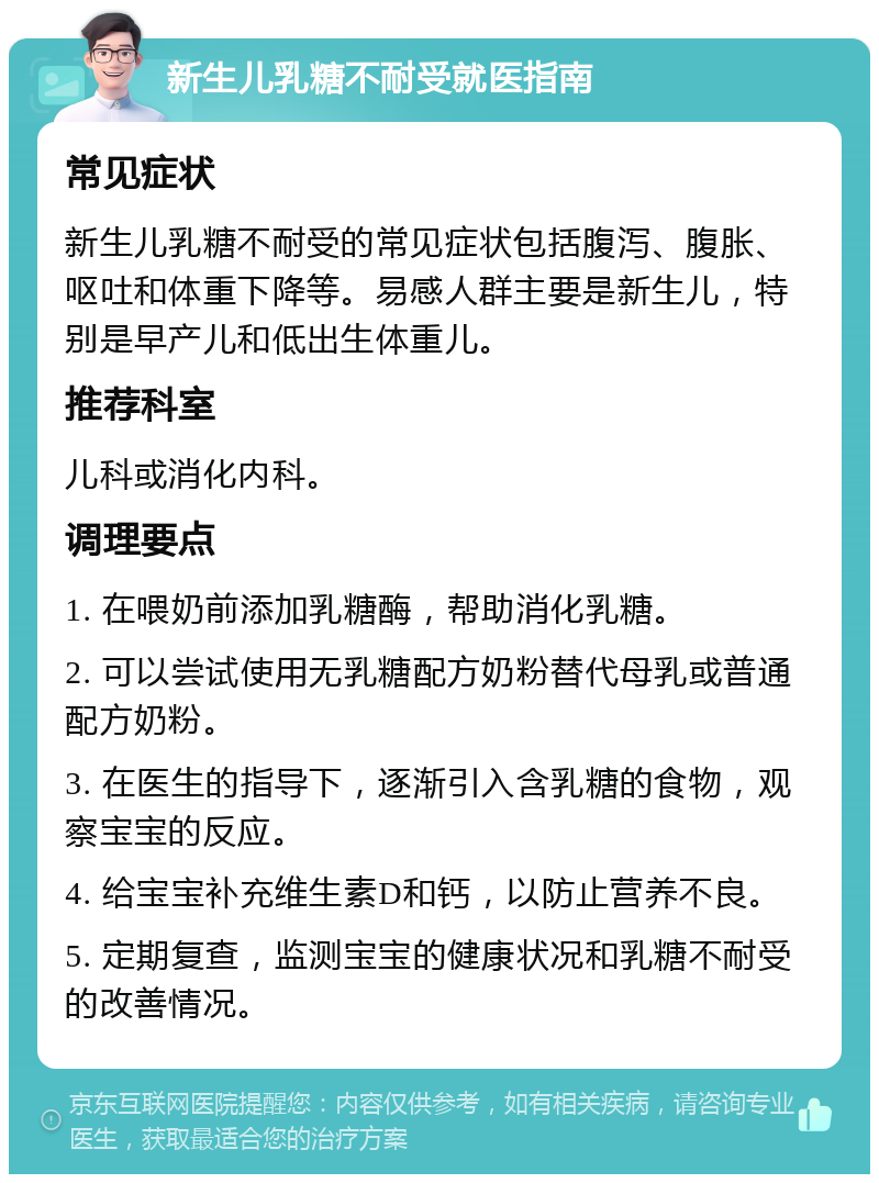 新生儿乳糖不耐受就医指南 常见症状 新生儿乳糖不耐受的常见症状包括腹泻、腹胀、呕吐和体重下降等。易感人群主要是新生儿，特别是早产儿和低出生体重儿。 推荐科室 儿科或消化内科。 调理要点 1. 在喂奶前添加乳糖酶，帮助消化乳糖。 2. 可以尝试使用无乳糖配方奶粉替代母乳或普通配方奶粉。 3. 在医生的指导下，逐渐引入含乳糖的食物，观察宝宝的反应。 4. 给宝宝补充维生素D和钙，以防止营养不良。 5. 定期复查，监测宝宝的健康状况和乳糖不耐受的改善情况。