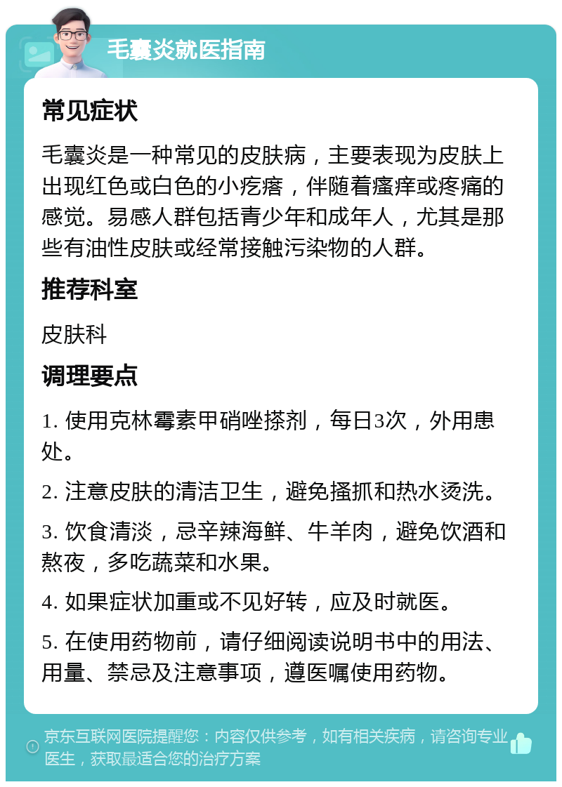 毛囊炎就医指南 常见症状 毛囊炎是一种常见的皮肤病，主要表现为皮肤上出现红色或白色的小疙瘩，伴随着瘙痒或疼痛的感觉。易感人群包括青少年和成年人，尤其是那些有油性皮肤或经常接触污染物的人群。 推荐科室 皮肤科 调理要点 1. 使用克林霉素甲硝唑搽剂，每日3次，外用患处。 2. 注意皮肤的清洁卫生，避免搔抓和热水烫洗。 3. 饮食清淡，忌辛辣海鲜、牛羊肉，避免饮酒和熬夜，多吃蔬菜和水果。 4. 如果症状加重或不见好转，应及时就医。 5. 在使用药物前，请仔细阅读说明书中的用法、用量、禁忌及注意事项，遵医嘱使用药物。