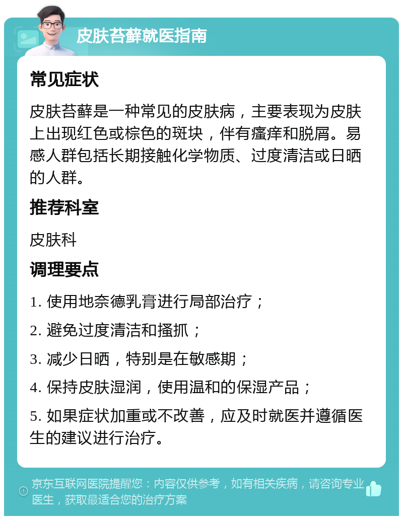 皮肤苔藓就医指南 常见症状 皮肤苔藓是一种常见的皮肤病，主要表现为皮肤上出现红色或棕色的斑块，伴有瘙痒和脱屑。易感人群包括长期接触化学物质、过度清洁或日晒的人群。 推荐科室 皮肤科 调理要点 1. 使用地奈德乳膏进行局部治疗； 2. 避免过度清洁和搔抓； 3. 减少日晒，特别是在敏感期； 4. 保持皮肤湿润，使用温和的保湿产品； 5. 如果症状加重或不改善，应及时就医并遵循医生的建议进行治疗。