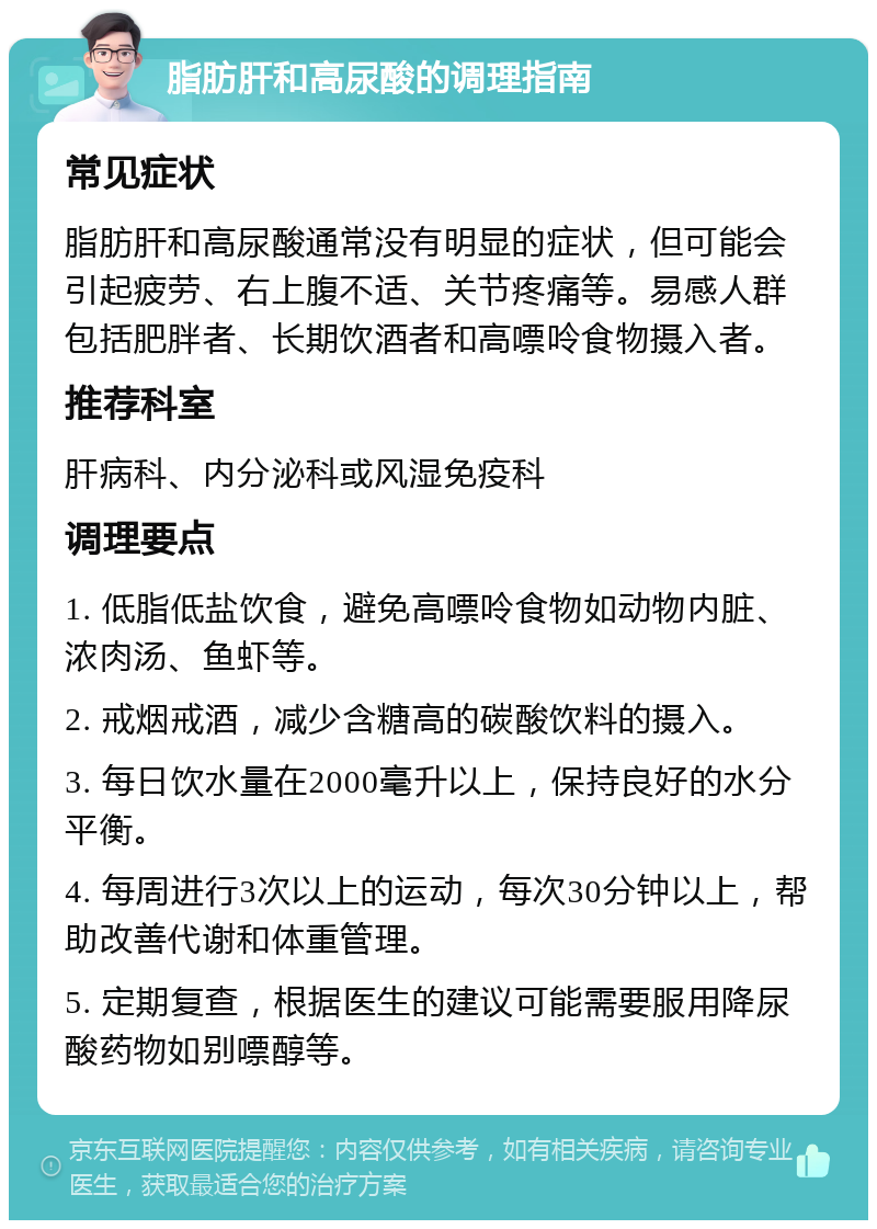 脂肪肝和高尿酸的调理指南 常见症状 脂肪肝和高尿酸通常没有明显的症状，但可能会引起疲劳、右上腹不适、关节疼痛等。易感人群包括肥胖者、长期饮酒者和高嘌呤食物摄入者。 推荐科室 肝病科、内分泌科或风湿免疫科 调理要点 1. 低脂低盐饮食，避免高嘌呤食物如动物内脏、浓肉汤、鱼虾等。 2. 戒烟戒酒，减少含糖高的碳酸饮料的摄入。 3. 每日饮水量在2000毫升以上，保持良好的水分平衡。 4. 每周进行3次以上的运动，每次30分钟以上，帮助改善代谢和体重管理。 5. 定期复查，根据医生的建议可能需要服用降尿酸药物如别嘌醇等。