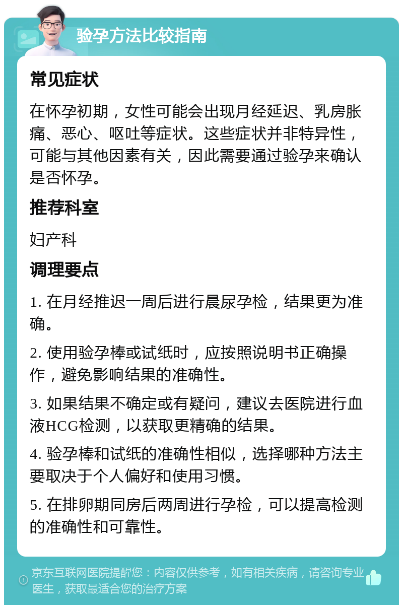 验孕方法比较指南 常见症状 在怀孕初期，女性可能会出现月经延迟、乳房胀痛、恶心、呕吐等症状。这些症状并非特异性，可能与其他因素有关，因此需要通过验孕来确认是否怀孕。 推荐科室 妇产科 调理要点 1. 在月经推迟一周后进行晨尿孕检，结果更为准确。 2. 使用验孕棒或试纸时，应按照说明书正确操作，避免影响结果的准确性。 3. 如果结果不确定或有疑问，建议去医院进行血液HCG检测，以获取更精确的结果。 4. 验孕棒和试纸的准确性相似，选择哪种方法主要取决于个人偏好和使用习惯。 5. 在排卵期同房后两周进行孕检，可以提高检测的准确性和可靠性。