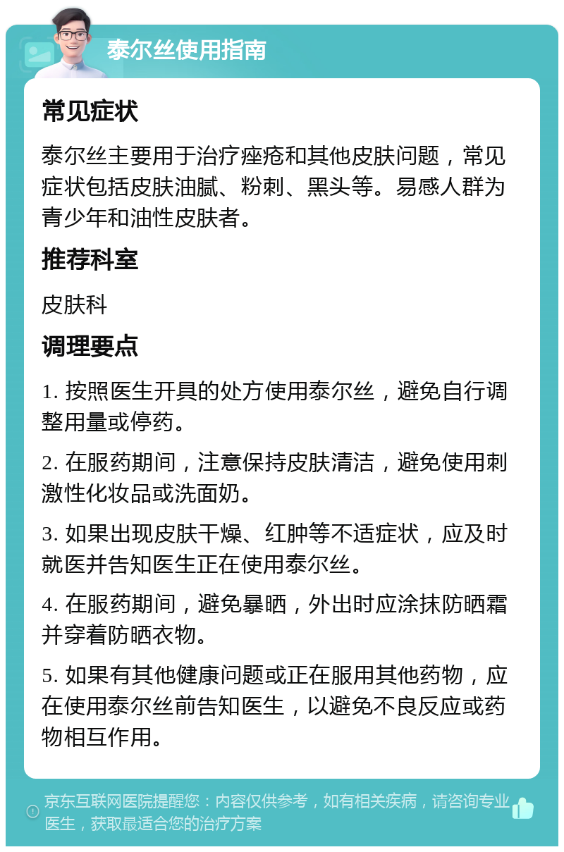 泰尔丝使用指南 常见症状 泰尔丝主要用于治疗痤疮和其他皮肤问题，常见症状包括皮肤油腻、粉刺、黑头等。易感人群为青少年和油性皮肤者。 推荐科室 皮肤科 调理要点 1. 按照医生开具的处方使用泰尔丝，避免自行调整用量或停药。 2. 在服药期间，注意保持皮肤清洁，避免使用刺激性化妆品或洗面奶。 3. 如果出现皮肤干燥、红肿等不适症状，应及时就医并告知医生正在使用泰尔丝。 4. 在服药期间，避免暴晒，外出时应涂抹防晒霜并穿着防晒衣物。 5. 如果有其他健康问题或正在服用其他药物，应在使用泰尔丝前告知医生，以避免不良反应或药物相互作用。