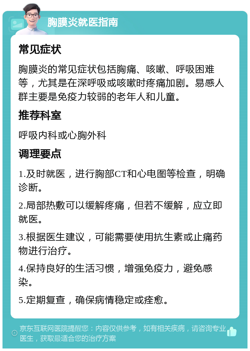 胸膜炎就医指南 常见症状 胸膜炎的常见症状包括胸痛、咳嗽、呼吸困难等，尤其是在深呼吸或咳嗽时疼痛加剧。易感人群主要是免疫力较弱的老年人和儿童。 推荐科室 呼吸内科或心胸外科 调理要点 1.及时就医，进行胸部CT和心电图等检查，明确诊断。 2.局部热敷可以缓解疼痛，但若不缓解，应立即就医。 3.根据医生建议，可能需要使用抗生素或止痛药物进行治疗。 4.保持良好的生活习惯，增强免疫力，避免感染。 5.定期复查，确保病情稳定或痊愈。