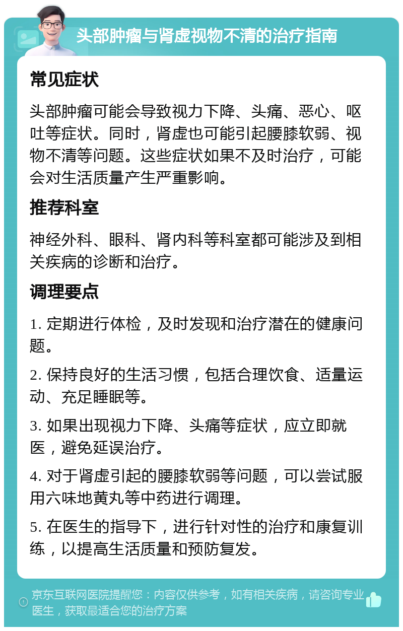 头部肿瘤与肾虚视物不清的治疗指南 常见症状 头部肿瘤可能会导致视力下降、头痛、恶心、呕吐等症状。同时，肾虚也可能引起腰膝软弱、视物不清等问题。这些症状如果不及时治疗，可能会对生活质量产生严重影响。 推荐科室 神经外科、眼科、肾内科等科室都可能涉及到相关疾病的诊断和治疗。 调理要点 1. 定期进行体检，及时发现和治疗潜在的健康问题。 2. 保持良好的生活习惯，包括合理饮食、适量运动、充足睡眠等。 3. 如果出现视力下降、头痛等症状，应立即就医，避免延误治疗。 4. 对于肾虚引起的腰膝软弱等问题，可以尝试服用六味地黄丸等中药进行调理。 5. 在医生的指导下，进行针对性的治疗和康复训练，以提高生活质量和预防复发。