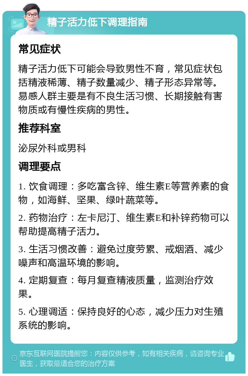 精子活力低下调理指南 常见症状 精子活力低下可能会导致男性不育，常见症状包括精液稀薄、精子数量减少、精子形态异常等。易感人群主要是有不良生活习惯、长期接触有害物质或有慢性疾病的男性。 推荐科室 泌尿外科或男科 调理要点 1. 饮食调理：多吃富含锌、维生素E等营养素的食物，如海鲜、坚果、绿叶蔬菜等。 2. 药物治疗：左卡尼汀、维生素E和补锌药物可以帮助提高精子活力。 3. 生活习惯改善：避免过度劳累、戒烟酒、减少噪声和高温环境的影响。 4. 定期复查：每月复查精液质量，监测治疗效果。 5. 心理调适：保持良好的心态，减少压力对生殖系统的影响。