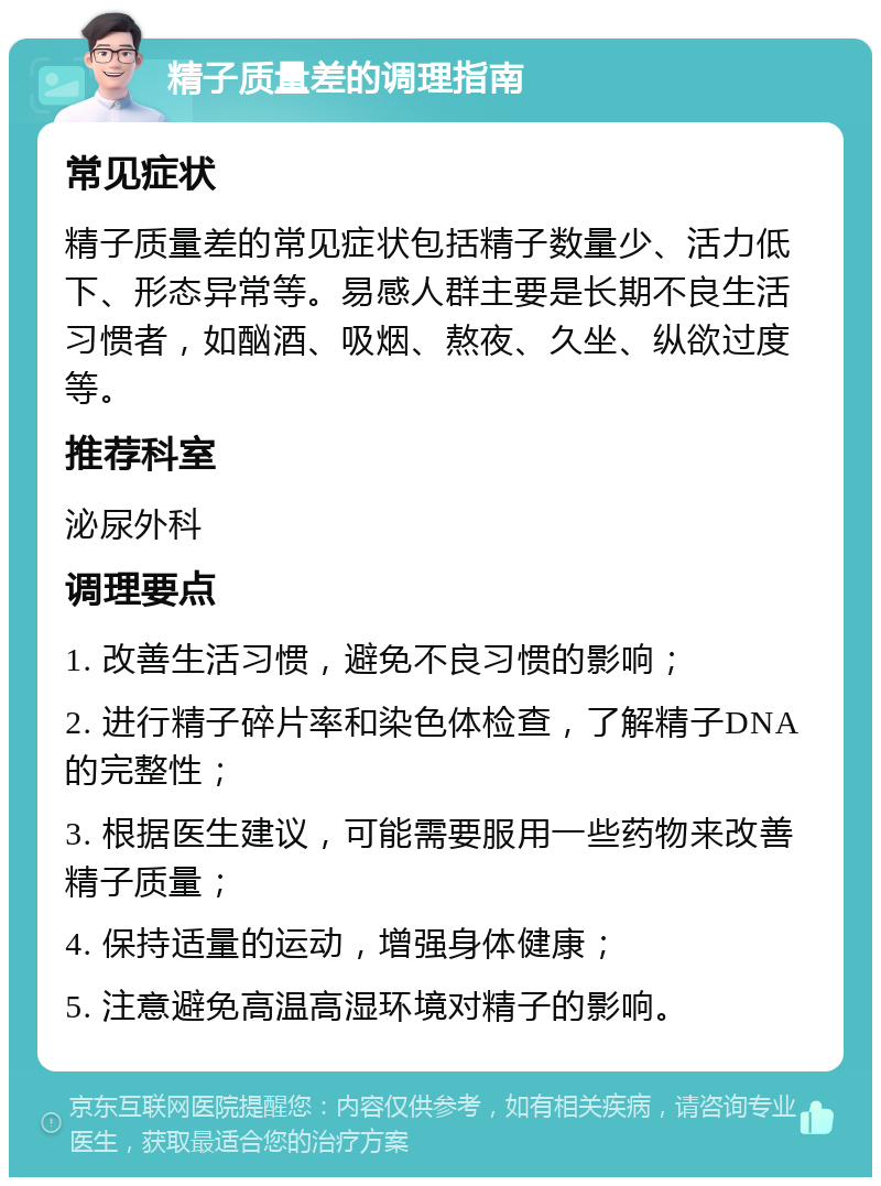 精子质量差的调理指南 常见症状 精子质量差的常见症状包括精子数量少、活力低下、形态异常等。易感人群主要是长期不良生活习惯者，如酗酒、吸烟、熬夜、久坐、纵欲过度等。 推荐科室 泌尿外科 调理要点 1. 改善生活习惯，避免不良习惯的影响； 2. 进行精子碎片率和染色体检查，了解精子DNA的完整性； 3. 根据医生建议，可能需要服用一些药物来改善精子质量； 4. 保持适量的运动，增强身体健康； 5. 注意避免高温高湿环境对精子的影响。