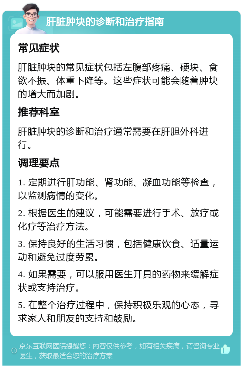 肝脏肿块的诊断和治疗指南 常见症状 肝脏肿块的常见症状包括左腹部疼痛、硬块、食欲不振、体重下降等。这些症状可能会随着肿块的增大而加剧。 推荐科室 肝脏肿块的诊断和治疗通常需要在肝胆外科进行。 调理要点 1. 定期进行肝功能、肾功能、凝血功能等检查，以监测病情的变化。 2. 根据医生的建议，可能需要进行手术、放疗或化疗等治疗方法。 3. 保持良好的生活习惯，包括健康饮食、适量运动和避免过度劳累。 4. 如果需要，可以服用医生开具的药物来缓解症状或支持治疗。 5. 在整个治疗过程中，保持积极乐观的心态，寻求家人和朋友的支持和鼓励。