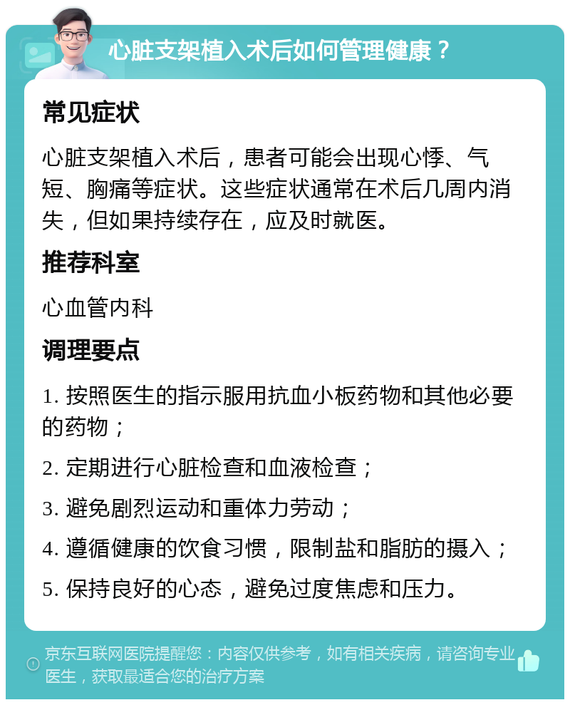 心脏支架植入术后如何管理健康？ 常见症状 心脏支架植入术后，患者可能会出现心悸、气短、胸痛等症状。这些症状通常在术后几周内消失，但如果持续存在，应及时就医。 推荐科室 心血管内科 调理要点 1. 按照医生的指示服用抗血小板药物和其他必要的药物； 2. 定期进行心脏检查和血液检查； 3. 避免剧烈运动和重体力劳动； 4. 遵循健康的饮食习惯，限制盐和脂肪的摄入； 5. 保持良好的心态，避免过度焦虑和压力。