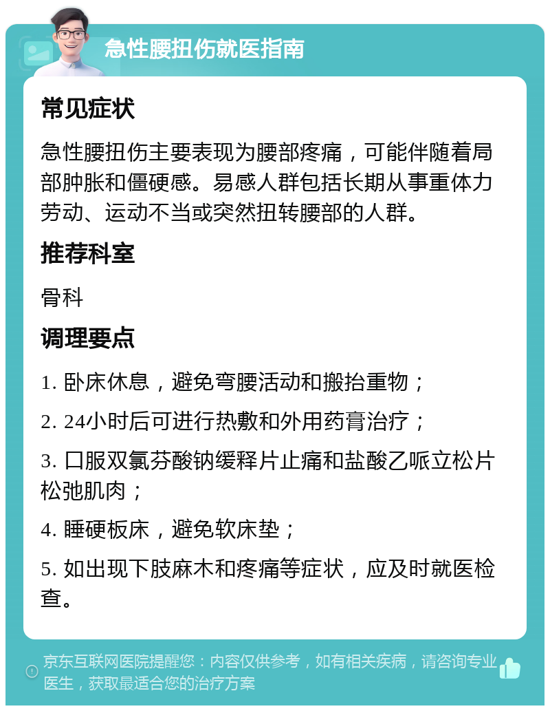 急性腰扭伤就医指南 常见症状 急性腰扭伤主要表现为腰部疼痛，可能伴随着局部肿胀和僵硬感。易感人群包括长期从事重体力劳动、运动不当或突然扭转腰部的人群。 推荐科室 骨科 调理要点 1. 卧床休息，避免弯腰活动和搬抬重物； 2. 24小时后可进行热敷和外用药膏治疗； 3. 口服双氯芬酸钠缓释片止痛和盐酸乙哌立松片松弛肌肉； 4. 睡硬板床，避免软床垫； 5. 如出现下肢麻木和疼痛等症状，应及时就医检查。