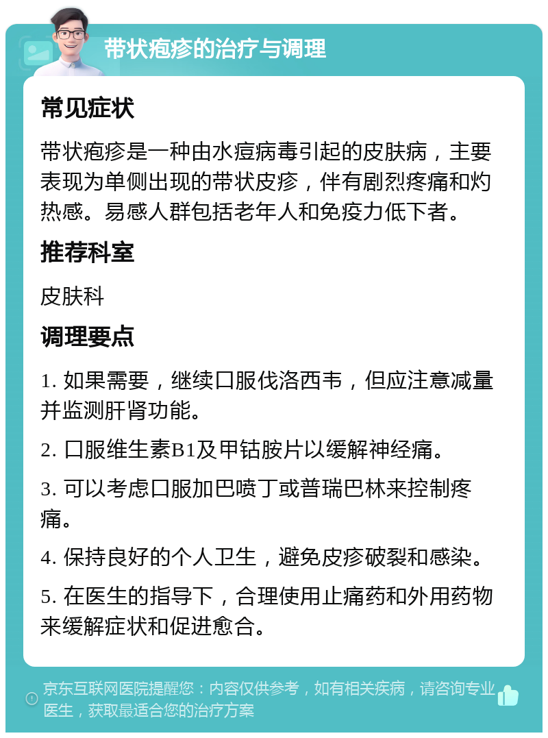 带状疱疹的治疗与调理 常见症状 带状疱疹是一种由水痘病毒引起的皮肤病，主要表现为单侧出现的带状皮疹，伴有剧烈疼痛和灼热感。易感人群包括老年人和免疫力低下者。 推荐科室 皮肤科 调理要点 1. 如果需要，继续口服伐洛西韦，但应注意减量并监测肝肾功能。 2. 口服维生素B1及甲钴胺片以缓解神经痛。 3. 可以考虑口服加巴喷丁或普瑞巴林来控制疼痛。 4. 保持良好的个人卫生，避免皮疹破裂和感染。 5. 在医生的指导下，合理使用止痛药和外用药物来缓解症状和促进愈合。