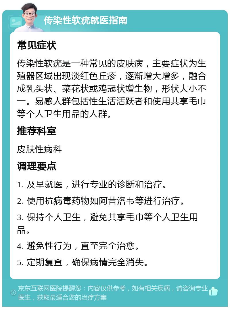 传染性软疣就医指南 常见症状 传染性软疣是一种常见的皮肤病，主要症状为生殖器区域出现淡红色丘疹，逐渐增大增多，融合成乳头状、菜花状或鸡冠状增生物，形状大小不一。易感人群包括性生活活跃者和使用共享毛巾等个人卫生用品的人群。 推荐科室 皮肤性病科 调理要点 1. 及早就医，进行专业的诊断和治疗。 2. 使用抗病毒药物如阿昔洛韦等进行治疗。 3. 保持个人卫生，避免共享毛巾等个人卫生用品。 4. 避免性行为，直至完全治愈。 5. 定期复查，确保病情完全消失。