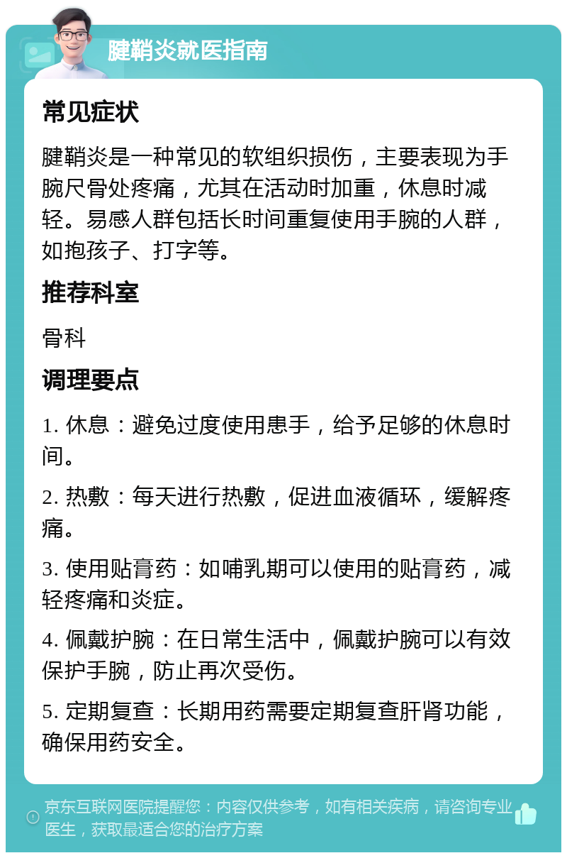 腱鞘炎就医指南 常见症状 腱鞘炎是一种常见的软组织损伤，主要表现为手腕尺骨处疼痛，尤其在活动时加重，休息时减轻。易感人群包括长时间重复使用手腕的人群，如抱孩子、打字等。 推荐科室 骨科 调理要点 1. 休息：避免过度使用患手，给予足够的休息时间。 2. 热敷：每天进行热敷，促进血液循环，缓解疼痛。 3. 使用贴膏药：如哺乳期可以使用的贴膏药，减轻疼痛和炎症。 4. 佩戴护腕：在日常生活中，佩戴护腕可以有效保护手腕，防止再次受伤。 5. 定期复查：长期用药需要定期复查肝肾功能，确保用药安全。