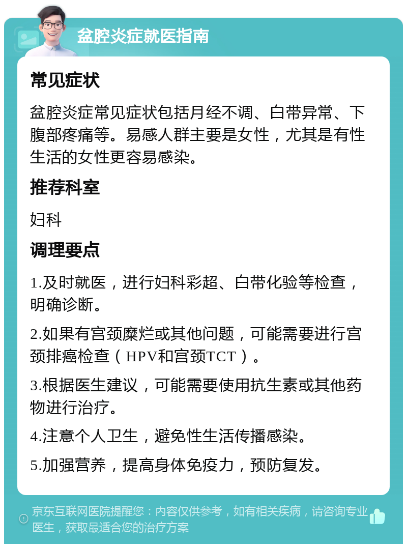 盆腔炎症就医指南 常见症状 盆腔炎症常见症状包括月经不调、白带异常、下腹部疼痛等。易感人群主要是女性，尤其是有性生活的女性更容易感染。 推荐科室 妇科 调理要点 1.及时就医，进行妇科彩超、白带化验等检查，明确诊断。 2.如果有宫颈糜烂或其他问题，可能需要进行宫颈排癌检查（HPV和宫颈TCT）。 3.根据医生建议，可能需要使用抗生素或其他药物进行治疗。 4.注意个人卫生，避免性生活传播感染。 5.加强营养，提高身体免疫力，预防复发。