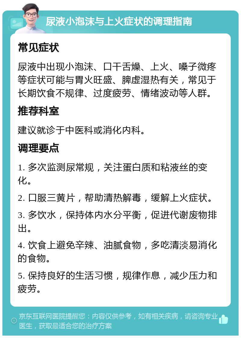 尿液小泡沫与上火症状的调理指南 常见症状 尿液中出现小泡沫、口干舌燥、上火、嗓子微疼等症状可能与胃火旺盛、脾虚湿热有关，常见于长期饮食不规律、过度疲劳、情绪波动等人群。 推荐科室 建议就诊于中医科或消化内科。 调理要点 1. 多次监测尿常规，关注蛋白质和粘液丝的变化。 2. 口服三黄片，帮助清热解毒，缓解上火症状。 3. 多饮水，保持体内水分平衡，促进代谢废物排出。 4. 饮食上避免辛辣、油腻食物，多吃清淡易消化的食物。 5. 保持良好的生活习惯，规律作息，减少压力和疲劳。