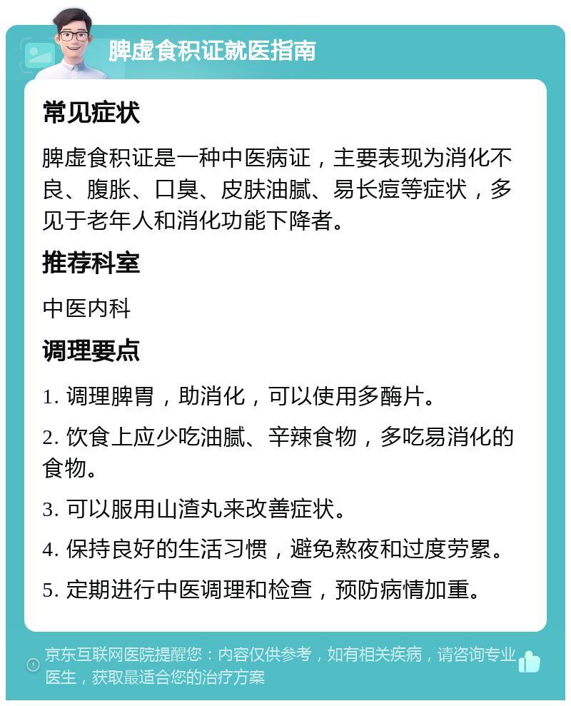 脾虚食积证就医指南 常见症状 脾虚食积证是一种中医病证，主要表现为消化不良、腹胀、口臭、皮肤油腻、易长痘等症状，多见于老年人和消化功能下降者。 推荐科室 中医内科 调理要点 1. 调理脾胃，助消化，可以使用多酶片。 2. 饮食上应少吃油腻、辛辣食物，多吃易消化的食物。 3. 可以服用山渣丸来改善症状。 4. 保持良好的生活习惯，避免熬夜和过度劳累。 5. 定期进行中医调理和检查，预防病情加重。