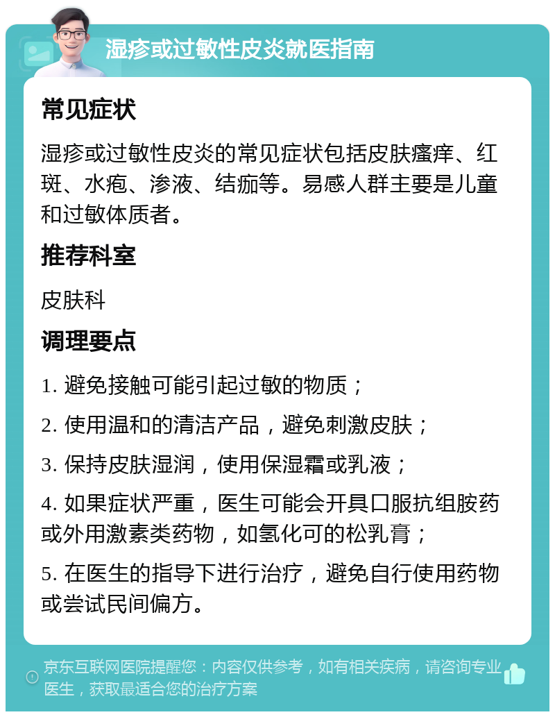 湿疹或过敏性皮炎就医指南 常见症状 湿疹或过敏性皮炎的常见症状包括皮肤瘙痒、红斑、水疱、渗液、结痂等。易感人群主要是儿童和过敏体质者。 推荐科室 皮肤科 调理要点 1. 避免接触可能引起过敏的物质； 2. 使用温和的清洁产品，避免刺激皮肤； 3. 保持皮肤湿润，使用保湿霜或乳液； 4. 如果症状严重，医生可能会开具口服抗组胺药或外用激素类药物，如氢化可的松乳膏； 5. 在医生的指导下进行治疗，避免自行使用药物或尝试民间偏方。