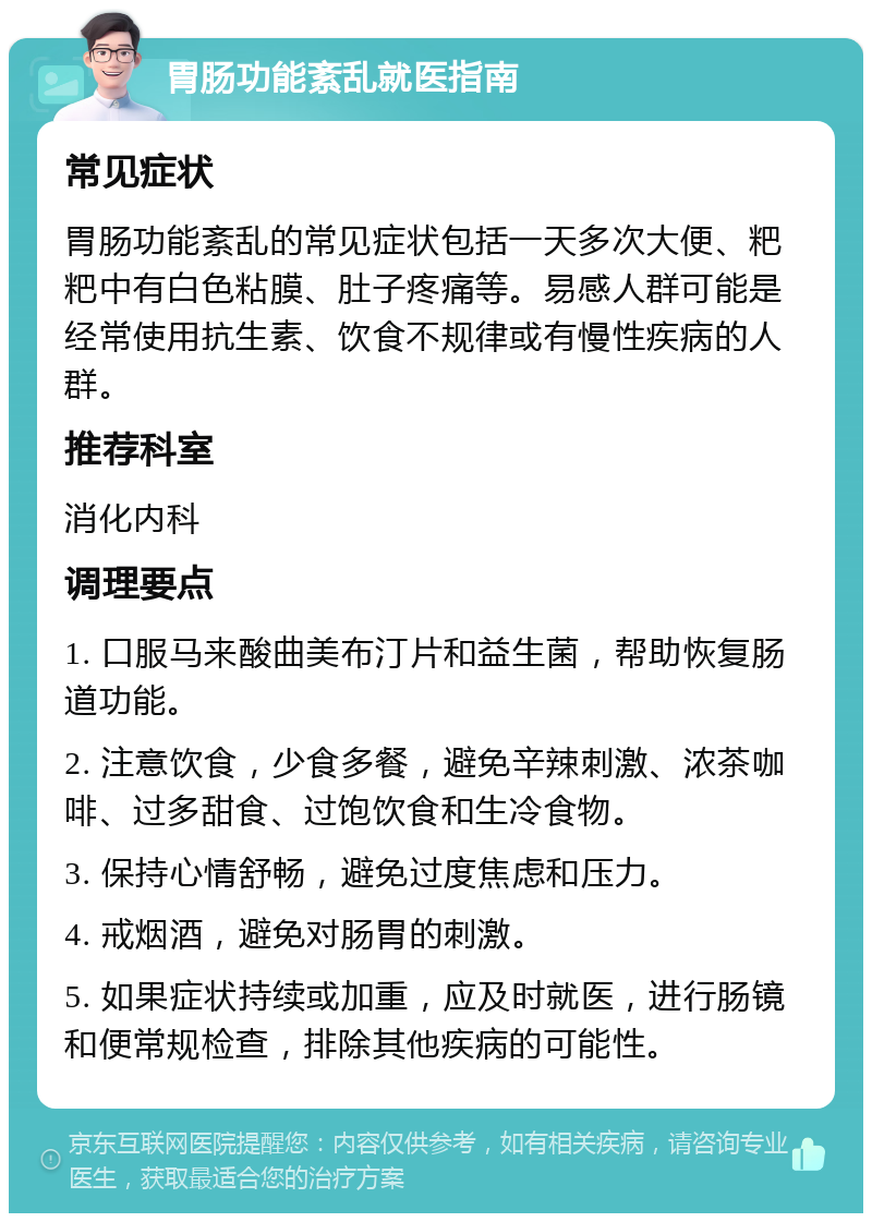 胃肠功能紊乱就医指南 常见症状 胃肠功能紊乱的常见症状包括一天多次大便、粑粑中有白色粘膜、肚子疼痛等。易感人群可能是经常使用抗生素、饮食不规律或有慢性疾病的人群。 推荐科室 消化内科 调理要点 1. 口服马来酸曲美布汀片和益生菌，帮助恢复肠道功能。 2. 注意饮食，少食多餐，避免辛辣刺激、浓茶咖啡、过多甜食、过饱饮食和生冷食物。 3. 保持心情舒畅，避免过度焦虑和压力。 4. 戒烟酒，避免对肠胃的刺激。 5. 如果症状持续或加重，应及时就医，进行肠镜和便常规检查，排除其他疾病的可能性。