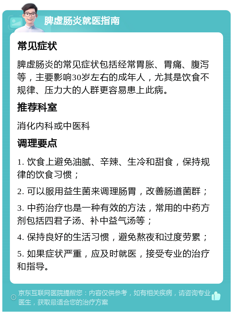 脾虚肠炎就医指南 常见症状 脾虚肠炎的常见症状包括经常胃胀、胃痛、腹泻等，主要影响30岁左右的成年人，尤其是饮食不规律、压力大的人群更容易患上此病。 推荐科室 消化内科或中医科 调理要点 1. 饮食上避免油腻、辛辣、生冷和甜食，保持规律的饮食习惯； 2. 可以服用益生菌来调理肠胃，改善肠道菌群； 3. 中药治疗也是一种有效的方法，常用的中药方剂包括四君子汤、补中益气汤等； 4. 保持良好的生活习惯，避免熬夜和过度劳累； 5. 如果症状严重，应及时就医，接受专业的治疗和指导。