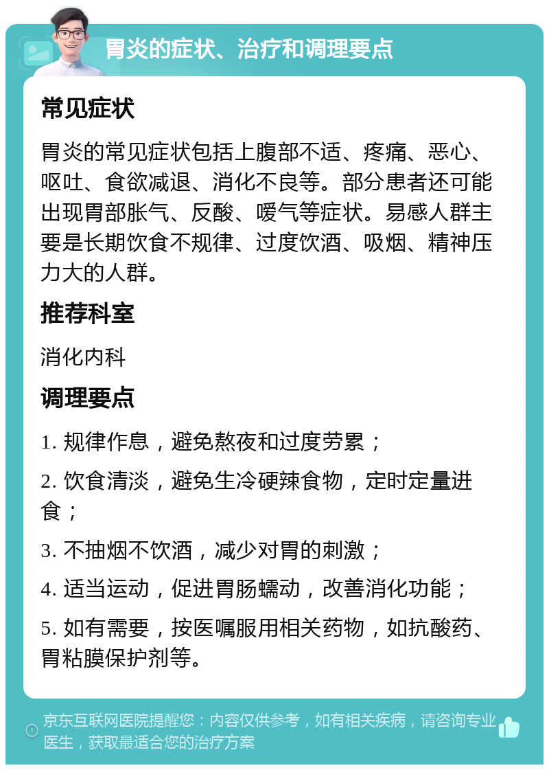 胃炎的症状、治疗和调理要点 常见症状 胃炎的常见症状包括上腹部不适、疼痛、恶心、呕吐、食欲减退、消化不良等。部分患者还可能出现胃部胀气、反酸、嗳气等症状。易感人群主要是长期饮食不规律、过度饮酒、吸烟、精神压力大的人群。 推荐科室 消化内科 调理要点 1. 规律作息，避免熬夜和过度劳累； 2. 饮食清淡，避免生冷硬辣食物，定时定量进食； 3. 不抽烟不饮酒，减少对胃的刺激； 4. 适当运动，促进胃肠蠕动，改善消化功能； 5. 如有需要，按医嘱服用相关药物，如抗酸药、胃粘膜保护剂等。