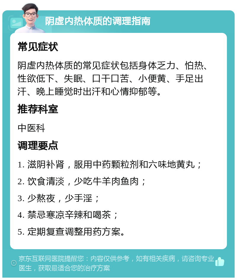 阴虚内热体质的调理指南 常见症状 阴虚内热体质的常见症状包括身体乏力、怕热、性欲低下、失眠、口干口苦、小便黄、手足出汗、晚上睡觉时出汗和心情抑郁等。 推荐科室 中医科 调理要点 1. 滋阴补肾，服用中药颗粒剂和六味地黄丸； 2. 饮食清淡，少吃牛羊肉鱼肉； 3. 少熬夜，少手淫； 4. 禁忌寒凉辛辣和喝茶； 5. 定期复查调整用药方案。