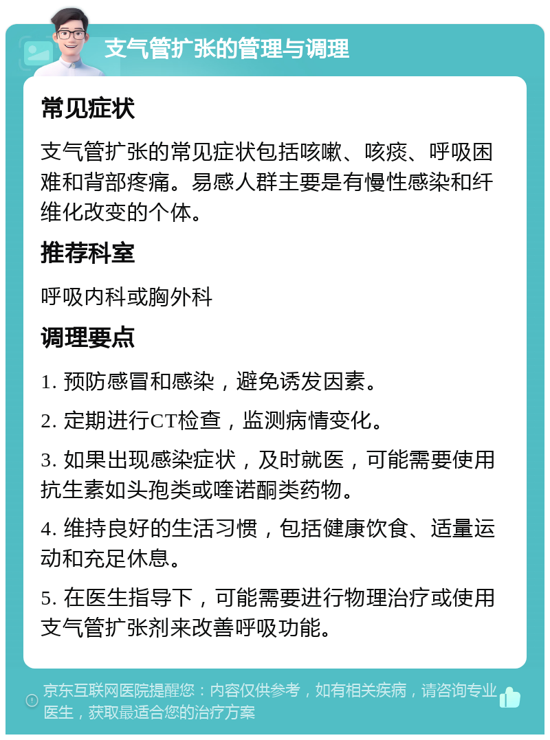 支气管扩张的管理与调理 常见症状 支气管扩张的常见症状包括咳嗽、咳痰、呼吸困难和背部疼痛。易感人群主要是有慢性感染和纤维化改变的个体。 推荐科室 呼吸内科或胸外科 调理要点 1. 预防感冒和感染，避免诱发因素。 2. 定期进行CT检查，监测病情变化。 3. 如果出现感染症状，及时就医，可能需要使用抗生素如头孢类或喹诺酮类药物。 4. 维持良好的生活习惯，包括健康饮食、适量运动和充足休息。 5. 在医生指导下，可能需要进行物理治疗或使用支气管扩张剂来改善呼吸功能。