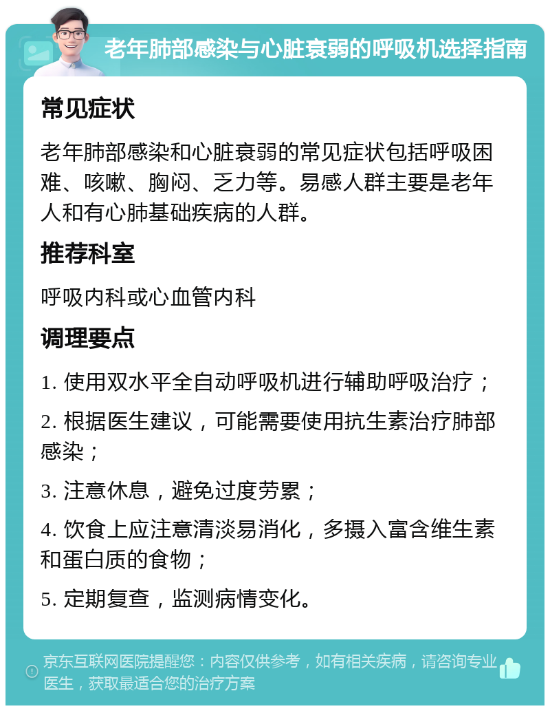 老年肺部感染与心脏衰弱的呼吸机选择指南 常见症状 老年肺部感染和心脏衰弱的常见症状包括呼吸困难、咳嗽、胸闷、乏力等。易感人群主要是老年人和有心肺基础疾病的人群。 推荐科室 呼吸内科或心血管内科 调理要点 1. 使用双水平全自动呼吸机进行辅助呼吸治疗； 2. 根据医生建议，可能需要使用抗生素治疗肺部感染； 3. 注意休息，避免过度劳累； 4. 饮食上应注意清淡易消化，多摄入富含维生素和蛋白质的食物； 5. 定期复查，监测病情变化。