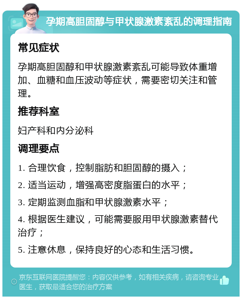 孕期高胆固醇与甲状腺激素紊乱的调理指南 常见症状 孕期高胆固醇和甲状腺激素紊乱可能导致体重增加、血糖和血压波动等症状，需要密切关注和管理。 推荐科室 妇产科和内分泌科 调理要点 1. 合理饮食，控制脂肪和胆固醇的摄入； 2. 适当运动，增强高密度脂蛋白的水平； 3. 定期监测血脂和甲状腺激素水平； 4. 根据医生建议，可能需要服用甲状腺激素替代治疗； 5. 注意休息，保持良好的心态和生活习惯。