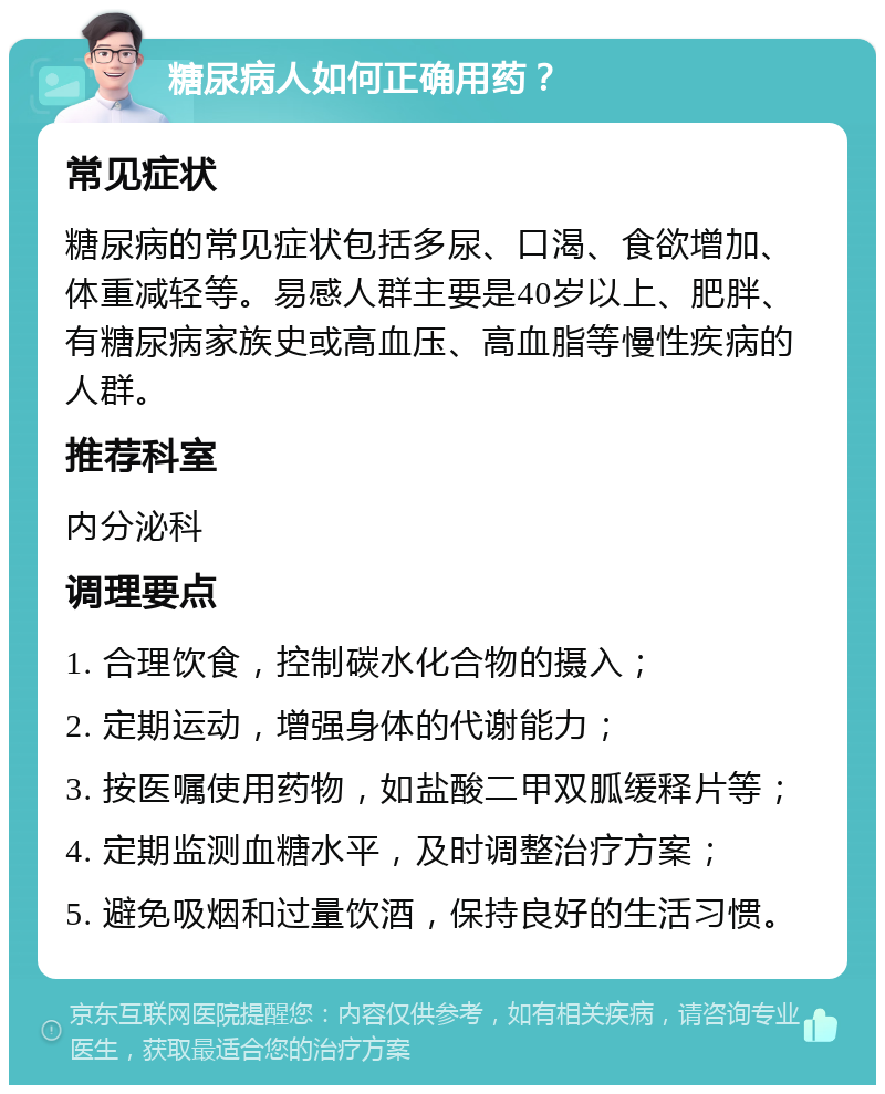 糖尿病人如何正确用药？ 常见症状 糖尿病的常见症状包括多尿、口渴、食欲增加、体重减轻等。易感人群主要是40岁以上、肥胖、有糖尿病家族史或高血压、高血脂等慢性疾病的人群。 推荐科室 内分泌科 调理要点 1. 合理饮食，控制碳水化合物的摄入； 2. 定期运动，增强身体的代谢能力； 3. 按医嘱使用药物，如盐酸二甲双胍缓释片等； 4. 定期监测血糖水平，及时调整治疗方案； 5. 避免吸烟和过量饮酒，保持良好的生活习惯。